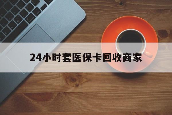 贵港24小时套医保卡回收商家(医保卡刷药回收群)