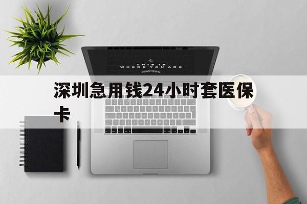 贵港深圳急用钱24小时套医保卡(深圳24小时套社保卡)