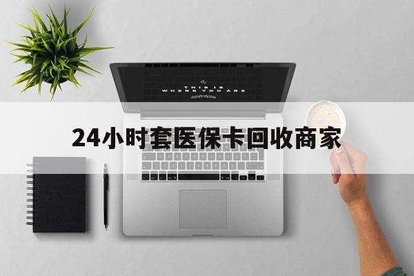 24小时套医保卡回收商家(医保取现24小时微信) 24小时套医保卡回收商家(医保取现24小时微信)