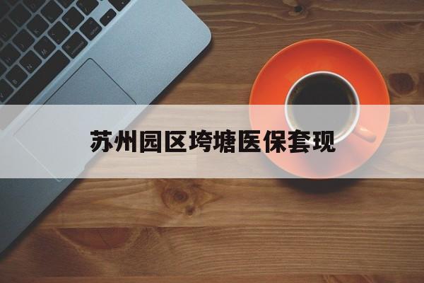 贵港苏州园区垮塘医保套现(苏州园区医保卡的钱可以取出来吗?)