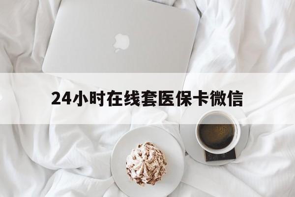 贵港24小时在线套医保卡微信(24小时在线套医保卡微信能用吗)