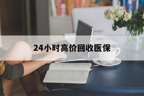 贵港24小时高价回收医保(24小时高价回收医保小额)