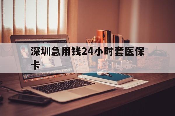 贵港深圳急用钱24小时套医保卡(深圳急用钱套医保卡联系方式)