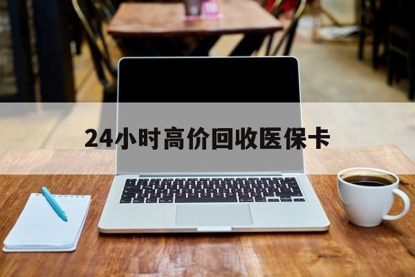 贵港24小时高价回收医保卡(医保卡回收比例是多少)