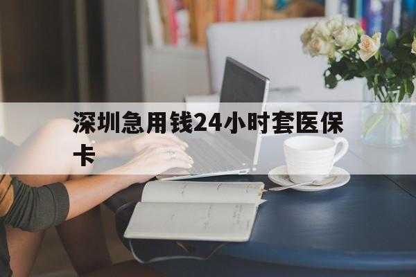 贵港深圳急用钱24小时套医保卡(深圳医保卡提取现金方法)
