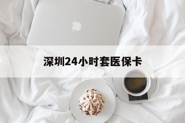 贵港深圳24小时套医保卡(深圳医保套现有电话联系)