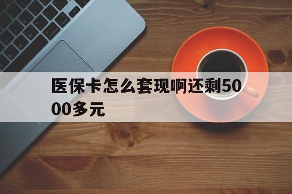 贵港医保卡怎么套现啊还剩5000多元(医保卡咋套现)